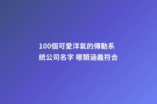 100個可愛洋氣的傳動系統公司名字 哪類涵義符合